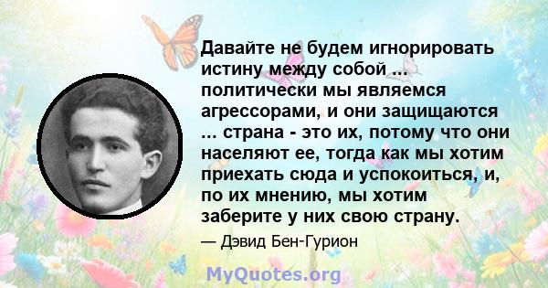 Давайте не будем игнорировать истину между собой ... политически мы являемся агрессорами, и они защищаются ... страна - это их, потому что они населяют ее, тогда как мы хотим приехать сюда и успокоиться, и, по их