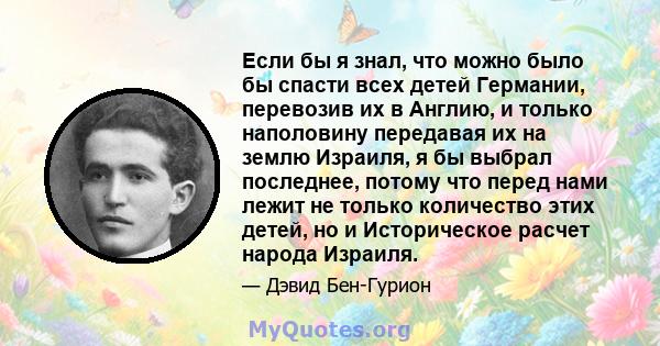 Если бы я знал, что можно было бы спасти всех детей Германии, перевозив их в Англию, и только наполовину передавая их на землю Израиля, я бы выбрал последнее, потому что перед нами лежит не только количество этих детей, 