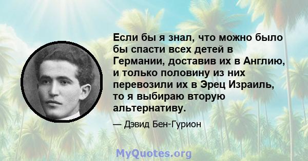 Если бы я знал, что можно было бы спасти всех детей в Германии, доставив их в Англию, и только половину из них перевозили их в Эрец Израиль, то я выбираю вторую альтернативу.