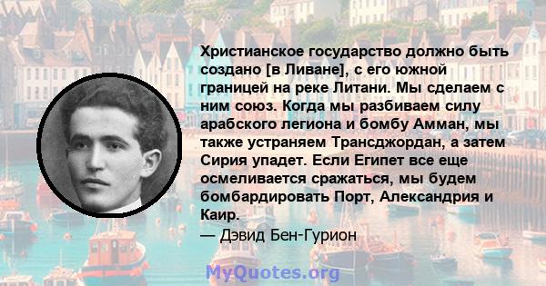 Христианское государство должно быть создано [в Ливане], с его южной границей на реке Литани. Мы сделаем с ним союз. Когда мы разбиваем силу арабского легиона и бомбу Амман, мы также устраняем Трансджордан, а затем