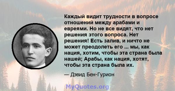 Каждый видит трудности в вопросе отношений между арабами и евреями. Но не все видят, что нет решения этого вопроса. Нет решения! Есть залив, и ничто не может преодолеть его ... мы, как нация, хотим, чтобы эта страна