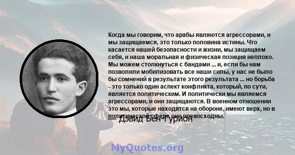 Когда мы говорим, что арабы являются агрессорами, и мы защищаемся, это только половина истины. Что касается нашей безопасности и жизни, мы защищаем себя, и наша моральная и физическая позиция неплохо. Мы можем