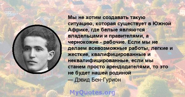 Мы не хотим создавать такую ​​ситуацию, которая существует в Южной Африке, где белые являются владельцами и правителями, а чернокожие - рабочие. Если мы не делаем всевозможные работы, легкие и жесткие, квалифицированные 