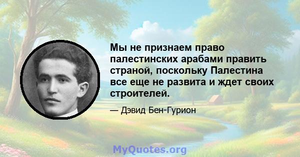 Мы не признаем право палестинских арабами править страной, поскольку Палестина все еще не развита и ждет своих строителей.