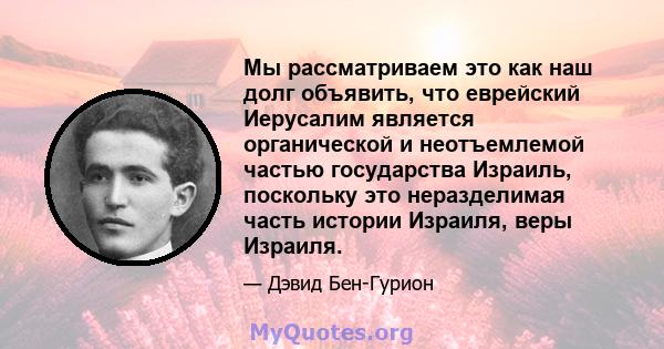 Мы рассматриваем это как наш долг объявить, что еврейский Иерусалим является органической и неотъемлемой частью государства Израиль, поскольку это неразделимая часть истории Израиля, веры Израиля.