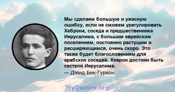 Мы сделаем большую и ужасную ошибку, если не сможем урегулировать Хеброна, соседа и предшественника Иерусалима, с большим еврейским поселением, постоянно растущим и расширяющимся, очень скоро. Это также будет