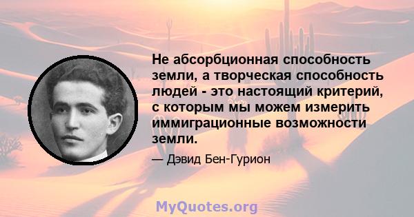 Не абсорбционная способность земли, а творческая способность людей - это настоящий критерий, с которым мы можем измерить иммиграционные возможности земли.