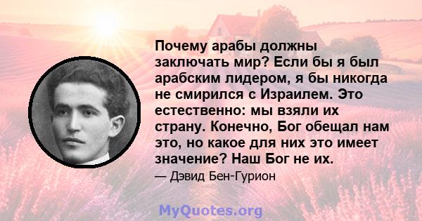 Почему арабы должны заключать мир? Если бы я был арабским лидером, я бы никогда не смирился с Израилем. Это естественно: мы взяли их страну. Конечно, Бог обещал нам это, но какое для них это имеет значение? Наш Бог не