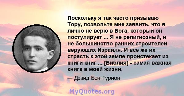 Поскольку я так часто призываю Тору, позвольте мне заявить, что я лично не верю в Бога, который он постулирует ... Я не религиозный, и не большинство ранних строителей верующих Израиля. И все же их страсть к этой земле