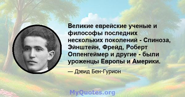 Великие еврейские ученые и философы последних нескольких поколений - Спиноза, Эйнштейн, Фрейд, Роберт Оппенгеймер и другие - были уроженцы Европы и Америки.