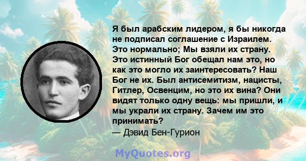 Я был арабским лидером, я бы никогда не подписал соглашение с Израилем. Это нормально; Мы взяли их страну. Это истинный Бог обещал нам это, но как это могло их заинтересовать? Наш Бог не их. Был антисемитизм, нацисты,