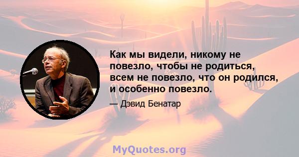 Как мы видели, никому не повезло, чтобы не родиться, всем не повезло, что он родился, и особенно повезло.