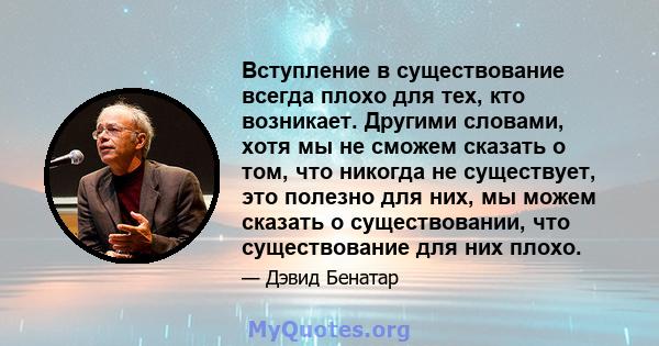 Вступление в существование всегда плохо для тех, кто возникает. Другими словами, хотя мы не сможем сказать о том, что никогда не существует, это полезно для них, мы можем сказать о существовании, что существование для