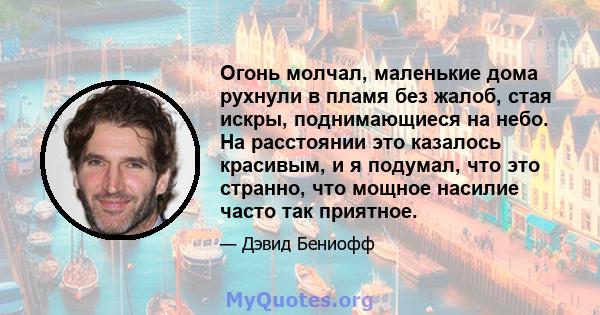 Огонь молчал, маленькие дома рухнули в пламя без жалоб, стая искры, поднимающиеся на небо. На расстоянии это казалось красивым, и я подумал, что это странно, что мощное насилие часто так приятное.