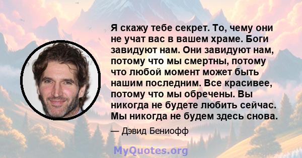 Я скажу тебе секрет. То, чему они не учат вас в вашем храме. Боги завидуют нам. Они завидуют нам, потому что мы смертны, потому что любой момент может быть нашим последним. Все красивее, потому что мы обречены. Вы