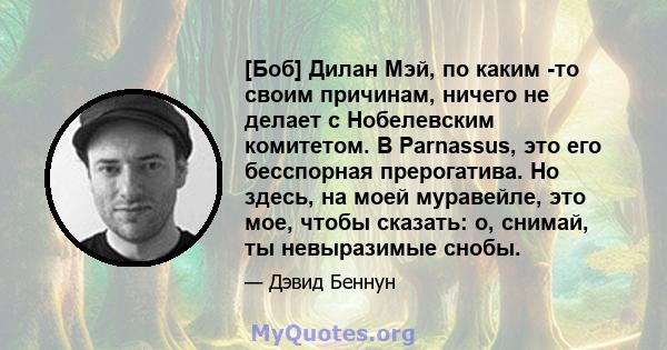 [Боб] Дилан Мэй, по каким -то своим причинам, ничего не делает с Нобелевским комитетом. В Parnassus, это его бесспорная прерогатива. Но здесь, на моей муравейле, это мое, чтобы сказать: о, снимай, ты невыразимые снобы.