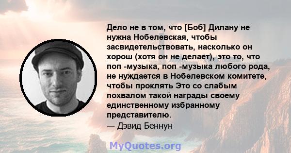 Дело не в том, что [Боб] Дилану не нужна Нобелевская, чтобы засвидетельствовать, насколько он хорош (хотя он не делает), это то, что поп -музыка, поп -музыка любого рода, не нуждается в Нобелевском комитете, чтобы