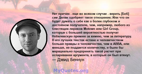 Нет причин - еще во всяком случае - верить [Боб] сам Дилан одобряет такое отношение; Или что он будет думать о себе как о более глубоком и достойном получателе, чем, например, любого из блестящих лириков Motown или Girl 