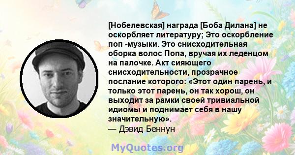 [Нобелевская] награда [Боба Дилана] не оскорбляет литературу; Это оскорбление поп -музыки. Это снисходительная оборка волос Попа, вручая их леденцом на палочке. Акт сияющего снисходительности, прозрачное послание