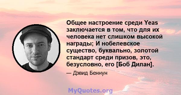 Общее настроение среди Yeas заключается в том, что для их человека нет слишком высокой награды; И нобелевское существо, буквально, золотой стандарт среди призов, это, безусловно, его [Боб Дилан].