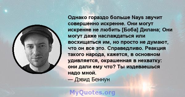 Однако гораздо больше Nays звучит совершенно искренне. Они могут искренне не любить [Боба] Дилана; Они могут даже наслаждаться или восхищаться им, но просто не думают, что он все это. Справедливо. Реакция такого народа, 