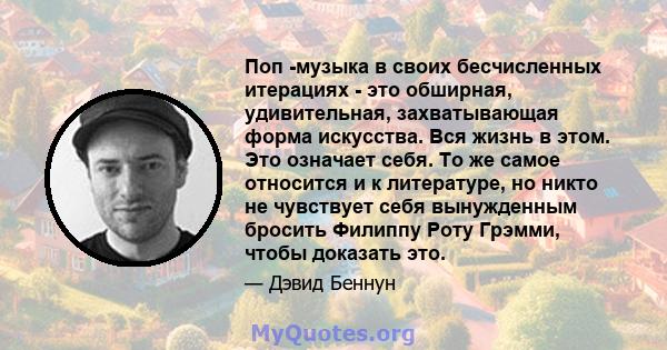 Поп -музыка в своих бесчисленных итерациях - это обширная, удивительная, захватывающая форма искусства. Вся жизнь в этом. Это означает себя. То же самое относится и к литературе, но никто не чувствует себя вынужденным