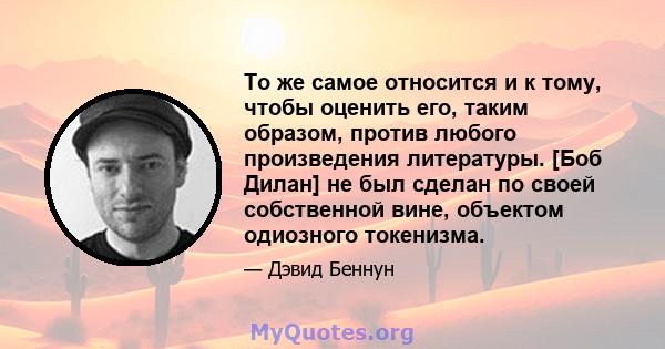 То же самое относится и к тому, чтобы оценить его, таким образом, против любого произведения литературы. [Боб Дилан] не был сделан по своей собственной вине, объектом одиозного токенизма.