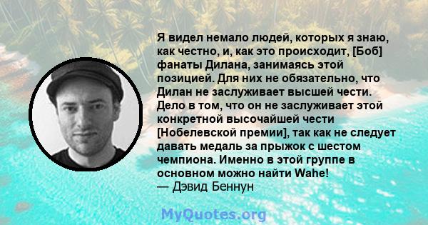 Я видел немало людей, которых я знаю, как честно, и, как это происходит, [Боб] фанаты Дилана, занимаясь этой позицией. Для них не обязательно, что Дилан не заслуживает высшей чести. Дело в том, что он не заслуживает