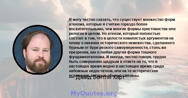 Я могу честно сказать, что существует множество форм атеизма, которые я считаю гораздо более восхитительными, чем многие формы христианства или религии в целом. Но атеизм, который полностью состоит в том, что в целости