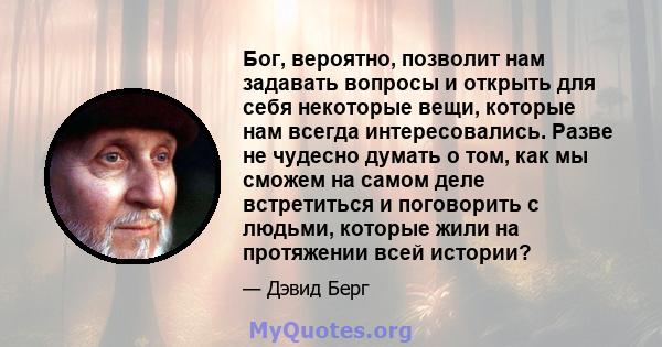 Бог, вероятно, позволит нам задавать вопросы и открыть для себя некоторые вещи, которые нам всегда интересовались. Разве не чудесно думать о том, как мы сможем на самом деле встретиться и поговорить с людьми, которые