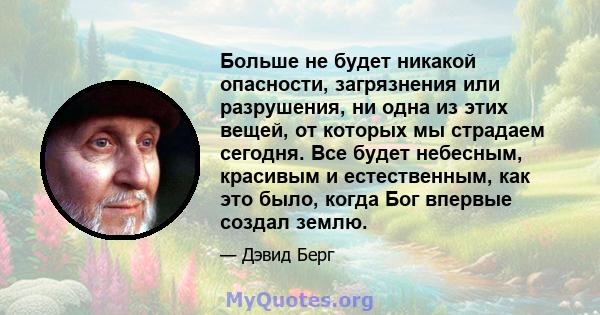 Больше не будет никакой опасности, загрязнения или разрушения, ни одна из этих вещей, от которых мы страдаем сегодня. Все будет небесным, красивым и естественным, как это было, когда Бог впервые создал землю.