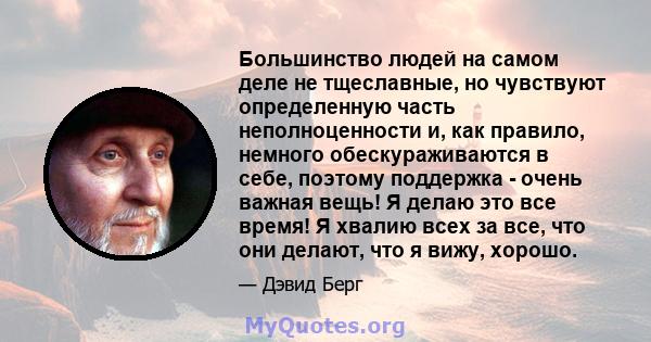 Большинство людей на самом деле не тщеславные, но чувствуют определенную часть неполноценности и, как правило, немного обескураживаются в себе, поэтому поддержка - очень важная вещь! Я делаю это все время! Я хвалию всех 