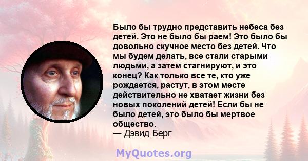 Было бы трудно представить небеса без детей. Это не было бы раем! Это было бы довольно скучное место без детей. Что мы будем делать, все стали старыми людьми, а затем стагнируют, и это конец? Как только все те, кто уже