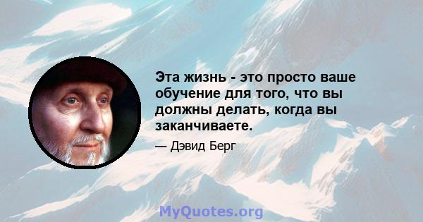 Эта жизнь - это просто ваше обучение для того, что вы должны делать, когда вы заканчиваете.