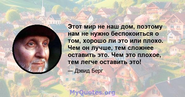 Этот мир не наш дом, поэтому нам не нужно беспокоиться о том, хорошо ли это или плохо. Чем он лучше, тем сложнее оставить это. Чем это плохое, тем легче оставить это!