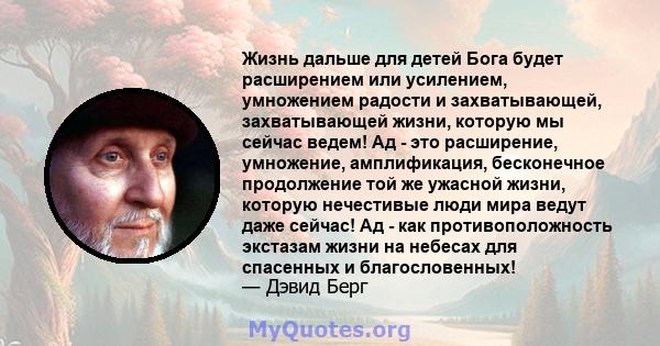 Жизнь дальше для детей Бога будет расширением или усилением, умножением радости и захватывающей, захватывающей жизни, которую мы сейчас ведем! Ад - это расширение, умножение, амплификация, бесконечное продолжение той же 