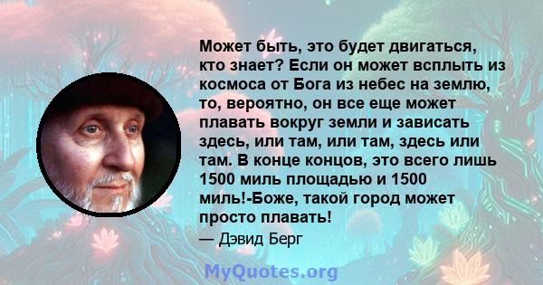 Может быть, это будет двигаться, кто знает? Если он может всплыть из космоса от Бога из небес на землю, то, вероятно, он все еще может плавать вокруг земли и зависать здесь, или там, или там, здесь или там. В конце