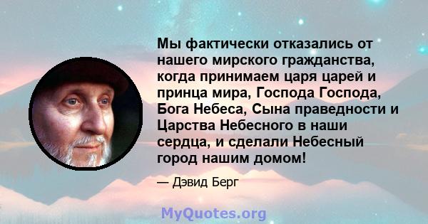 Мы фактически отказались от нашего мирского гражданства, когда принимаем царя царей и принца мира, Господа Господа, Бога Небеса, Сына праведности и Царства Небесного в наши сердца, и сделали Небесный город нашим домом!