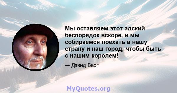 Мы оставляем этот адский беспорядок вскоре, и мы собираемся поехать в нашу страну и наш город, чтобы быть с нашим королем!