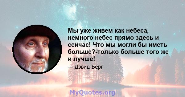 Мы уже живем как небеса, немного небес прямо здесь и сейчас! Что мы могли бы иметь больше?-только больше того же и лучше!