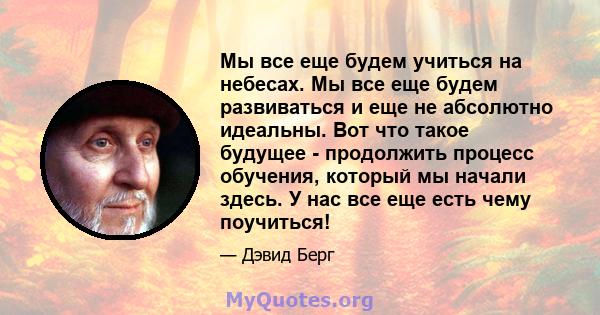 Мы все еще будем учиться на небесах. Мы все еще будем развиваться и еще не абсолютно идеальны. Вот что такое будущее - продолжить процесс обучения, который мы начали здесь. У нас все еще есть чему поучиться!