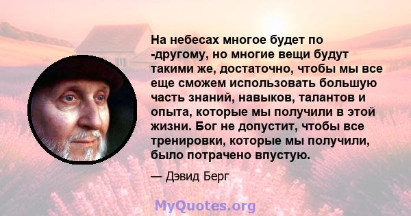 На небесах многое будет по -другому, но многие вещи будут такими же, достаточно, чтобы мы все еще сможем использовать большую часть знаний, навыков, талантов и опыта, которые мы получили в этой жизни. Бог не допустит,