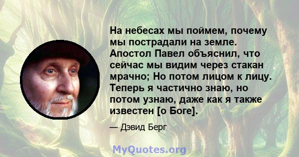 На небесах мы поймем, почему мы пострадали на земле. Апостол Павел объяснил, что сейчас мы видим через стакан мрачно; Но потом лицом к лицу. Теперь я частично знаю, но потом узнаю, даже как я также известен [о Боге].