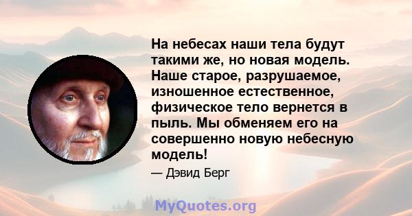 На небесах наши тела будут такими же, но новая модель. Наше старое, разрушаемое, изношенное естественное, физическое тело вернется в пыль. Мы обменяем его на совершенно новую небесную модель!