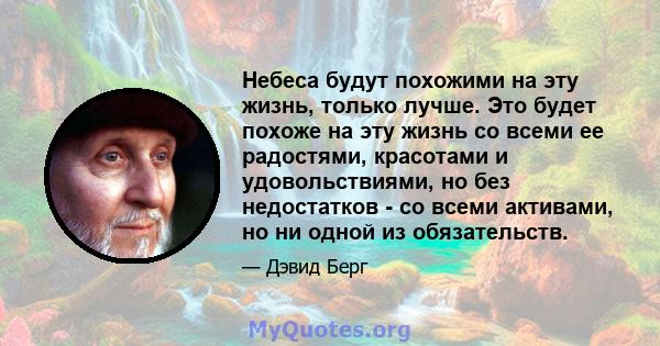 Небеса будут похожими на эту жизнь, только лучше. Это будет похоже на эту жизнь со всеми ее радостями, красотами и удовольствиями, но без недостатков - со всеми активами, но ни одной из обязательств.