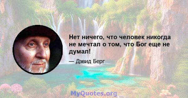 Нет ничего, что человек никогда не мечтал о том, что Бог еще не думал!