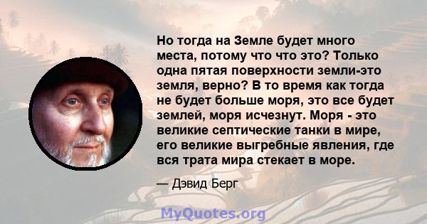 Но тогда на Земле будет много места, потому что что это? Только одна пятая поверхности земли-это земля, верно? В то время как тогда не будет больше моря, это все будет землей, моря исчезнут. Моря - это великие