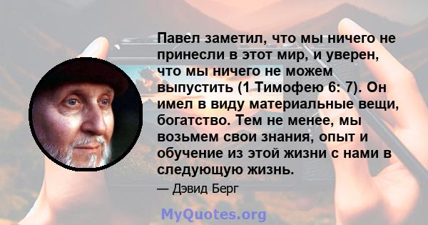 Павел заметил, что мы ничего не принесли в этот мир, и уверен, что мы ничего не можем выпустить (1 Тимофею 6: 7). Он имел в виду материальные вещи, богатство. Тем не менее, мы возьмем свои знания, опыт и обучение из