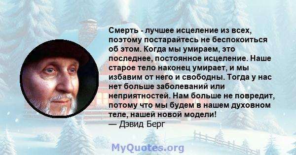 Смерть - лучшее исцеление из всех, поэтому постарайтесь не беспокоиться об этом. Когда мы умираем, это последнее, постоянное исцеление. Наше старое тело наконец умирает, и мы избавим от него и свободны. Тогда у нас нет