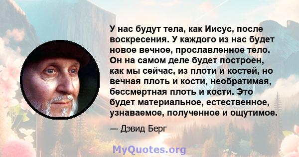 У нас будут тела, как Иисус, после воскресения. У каждого из нас будет новое вечное, прославленное тело. Он на самом деле будет построен, как мы сейчас, из плоти и костей, но вечная плоть и кости, необратимая,